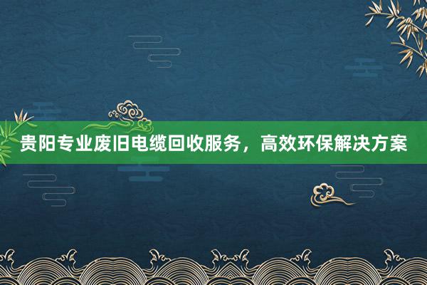 贵阳专业废旧电缆回收服务，高效环保解决方案